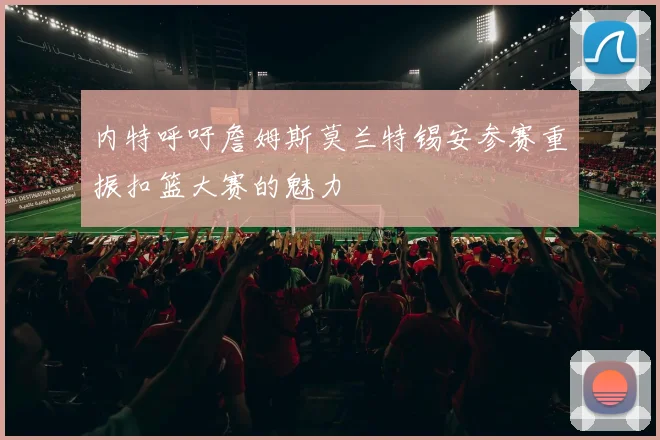 内特呼吁詹姆斯莫兰特锡安参赛重振扣篮大赛的魅力