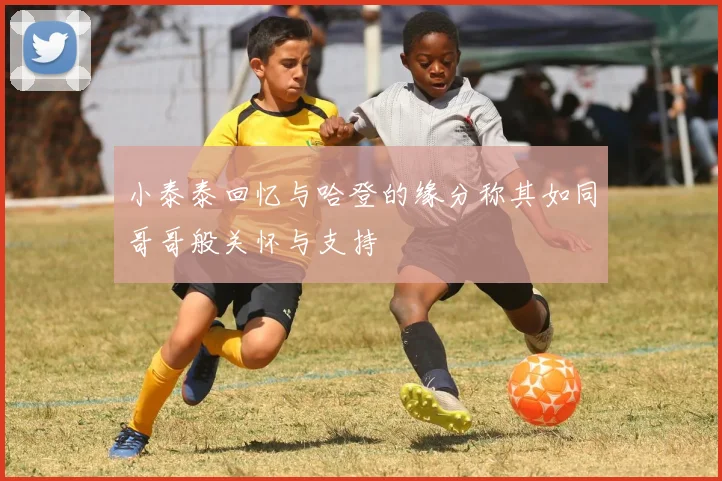 小泰泰回忆与哈登的缘分称其如同哥哥般关怀与支持