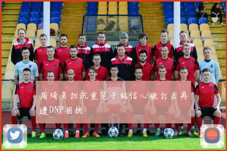 周琦负担沉重范子铭信心被打击再遭DNP困扰