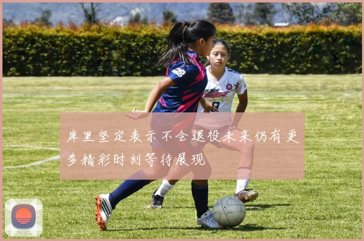 库里坚定表示不会退役未来仍有更多精彩时刻等待展现