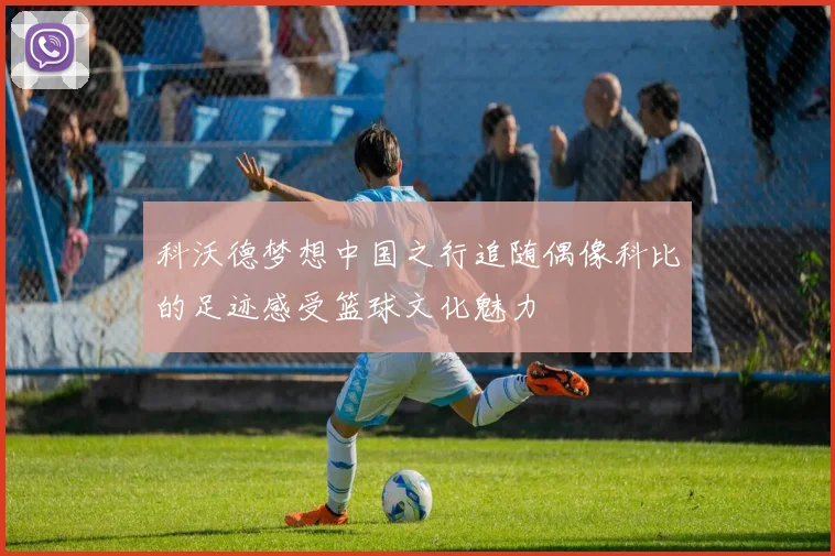 科沃德梦想中国之行追随偶像科比的足迹感受篮球文化魅力