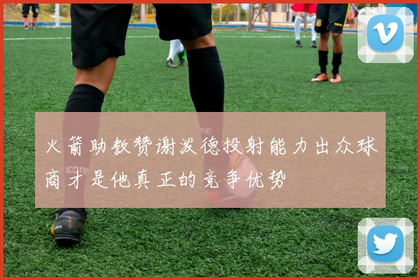 火箭助教赞谢泼德投射能力出众球商才是他真正的竞争优势