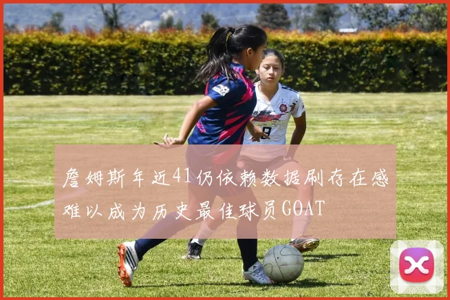 詹姆斯年近41仍依赖数据刷存在感难以成为历史最佳球员GOAT