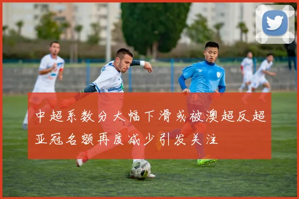 中超系数分大幅下滑或被澳超反超亚冠名额再度减少引发关注