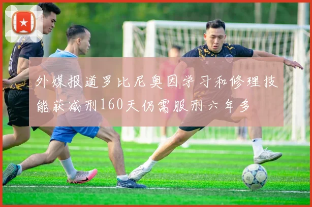 外媒报道罗比尼奥因学习和修理技能获减刑160天仍需服刑六年多