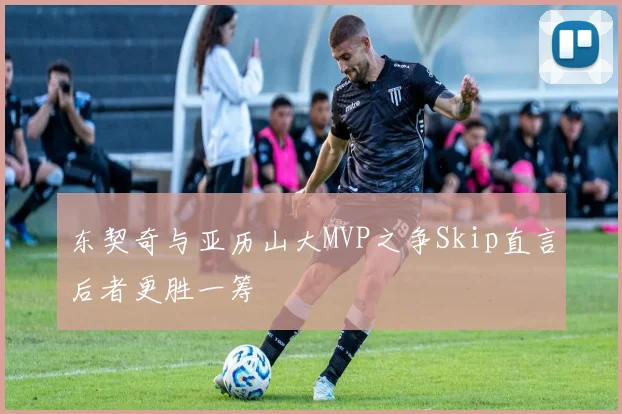 东契奇与亚历山大MVP之争Skip直言后者更胜一筹