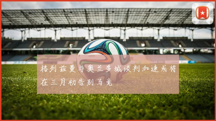 格列兹曼与奥兰多城谈判加速或将在三月初告别马竞