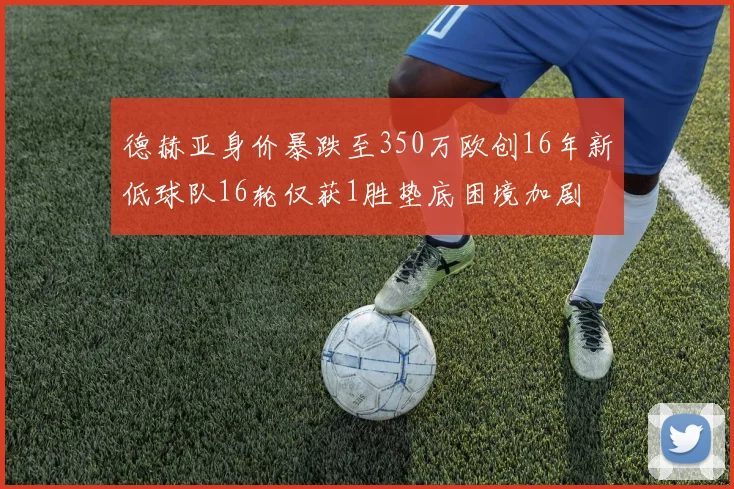 德赫亚身价暴跌至350万欧创16年新低球队16轮仅获1胜垫底困境加剧