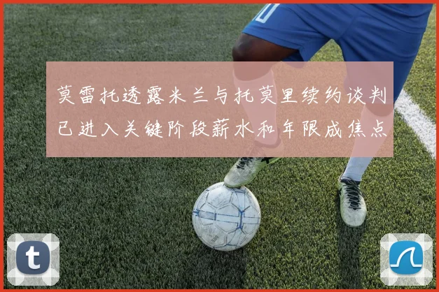 莫雷托透露米兰与托莫里续约谈判已进入关键阶段薪水和年限成焦点