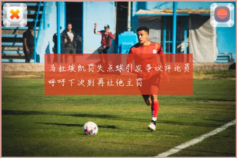马杜埃凯罚失点球引发争议评论员呼吁下次别再让他主罚