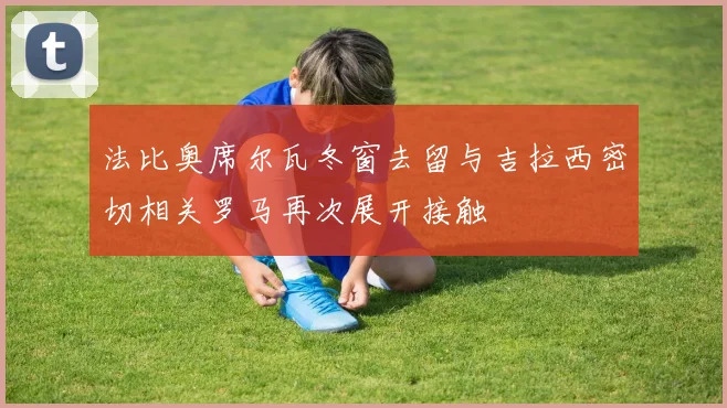 法比奥席尔瓦冬窗去留与吉拉西密切相关罗马再次展开接触