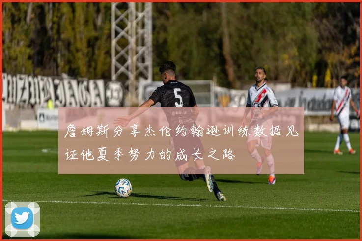 詹姆斯分享杰伦约翰逊训练数据见证他夏季努力的成长之路