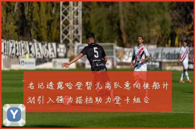 名记透露哈登暂无离队意向快船计划引入强力搭档助力登卡组合