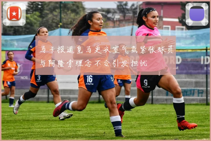 马卡报道皇马更衣室气氛紧张球员与阿隆索理念不合引发担忧