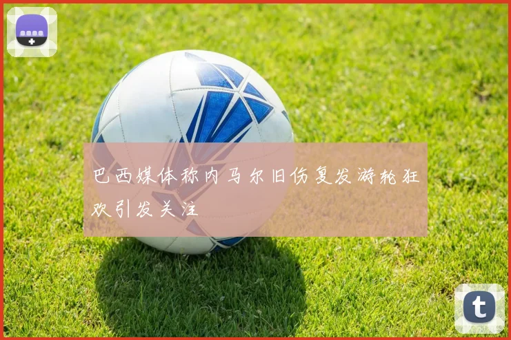 巴西媒体称内马尔旧伤复发游轮狂欢引发关注