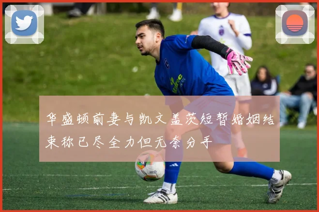 华盛顿前妻与凯文盖茨短暂婚姻结束称已尽全力但无奈分手
