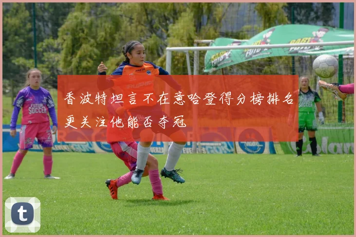 香波特坦言不在意哈登得分榜排名更关注他能否夺冠