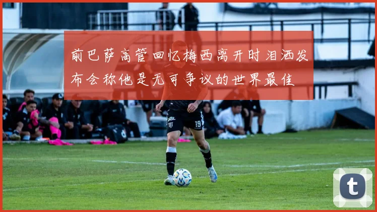 前巴萨高管回忆梅西离开时泪洒发布会称他是无可争议的世界最佳