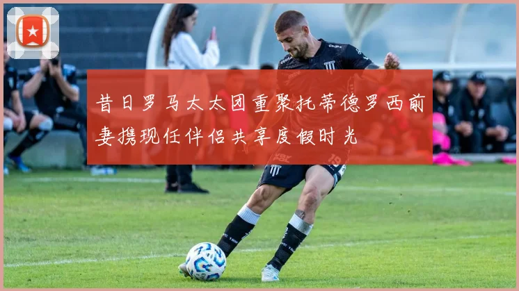昔日罗马太太团重聚托蒂德罗西前妻携现任伴侣共享度假时光