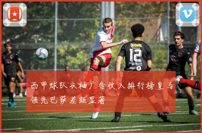 西甲球队衣袖广告收入排行榜皇马领先巴萨差距显著