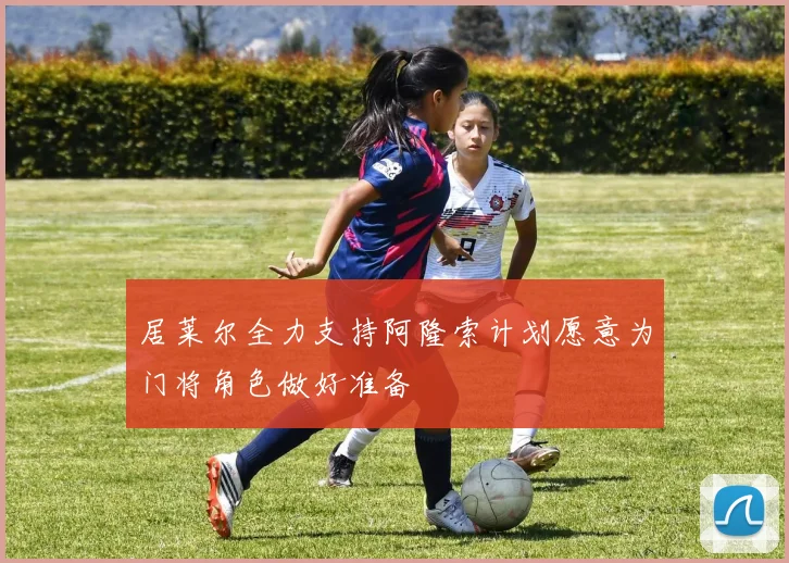 居莱尔全力支持阿隆索计划愿意为门将角色做好准备