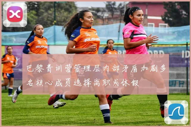 巴黎青训营管理层内部矛盾加剧多名核心成员选择离职或休假