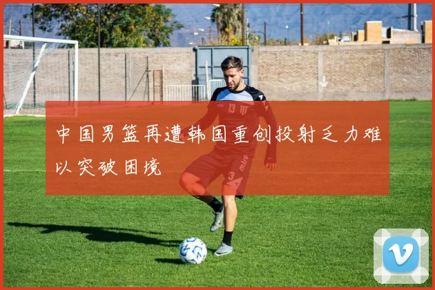 中国男篮再遭韩国重创投射乏力难以突破困境