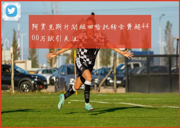 阿贾克斯计划租回哈托转会费超4400万欧引关注