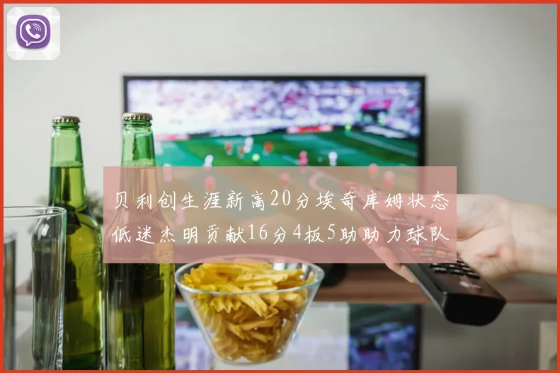 贝利创生涯新高20分埃奇库姆状态低迷杰明贡献16分4板5助助力球队